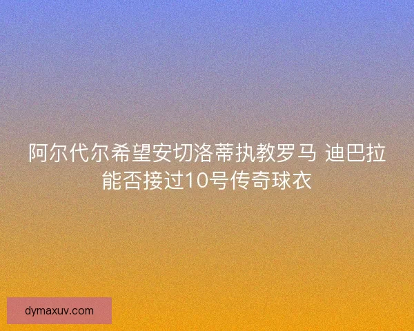 阿尔代尔希望安切洛蒂执教罗马 迪巴拉能否接过10号传奇球衣