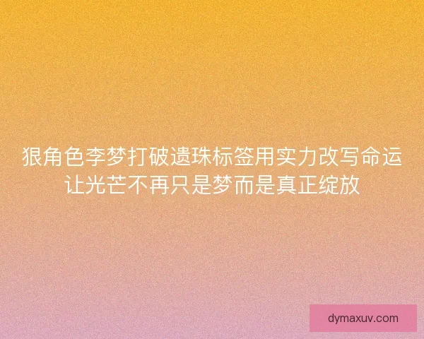 狠角色李梦打破遗珠标签用实力改写命运让光芒不再只是梦而是真正绽放
