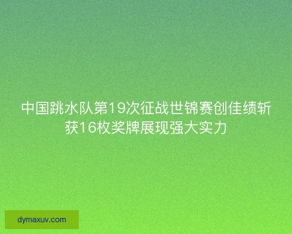 中国跳水队第19次征战世锦赛创佳绩斩获16枚奖牌展现强大实力
