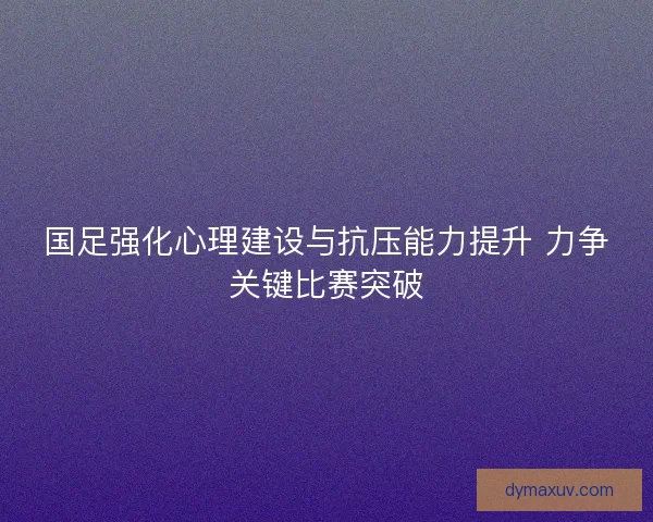 国足强化心理建设与抗压能力提升 力争关键比赛突破